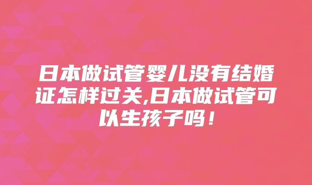 日本做试管婴儿没有结婚证怎样过关,日本做试管可以生孩子吗!