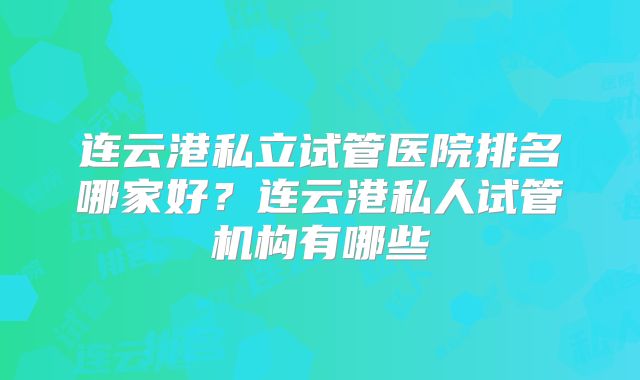 连云港私立试管医院排名哪家好?连云港私人试管机构有哪些
