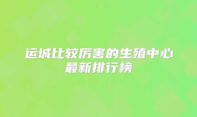 运城比较厉害的生殖中心最新排行榜
