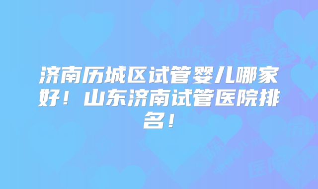 济南历城区试管婴儿哪家好！山东济南试管医院排名！