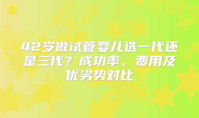 42岁做试管婴儿选一代还是三代？成功率、费用及优劣势对比