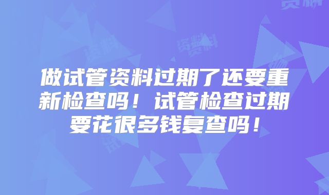 做试管资料过期了还要重新检查吗!试管检查过期要花很多钱复查吗!