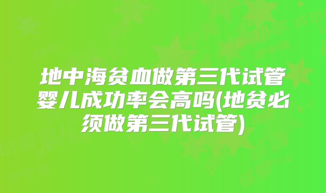 地中海贫血做第三代试管婴儿成功率会高吗(地贫必须做第三代试管)