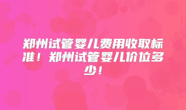 郑州试管婴儿费用收取标准!郑州试管婴儿价位多少!