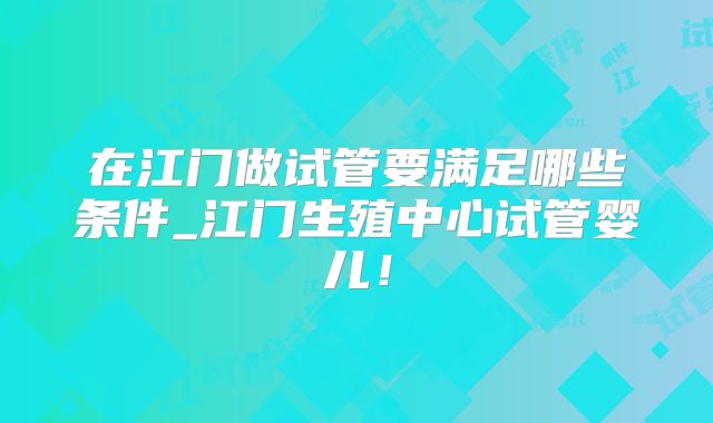 在江门做试管要满足哪些条件_江门生殖中心试管婴儿!