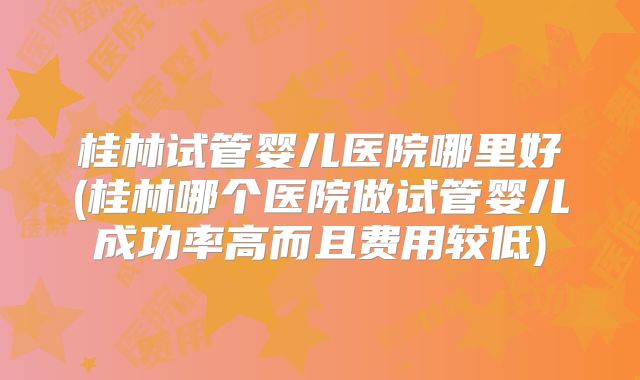 桂林试管婴儿医院哪里好(桂林哪个医院做试管婴儿成功率高而且费用较低)
