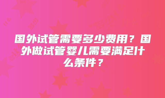 国外试管需要多少费用?国外做试管婴儿需要满足什么条件?