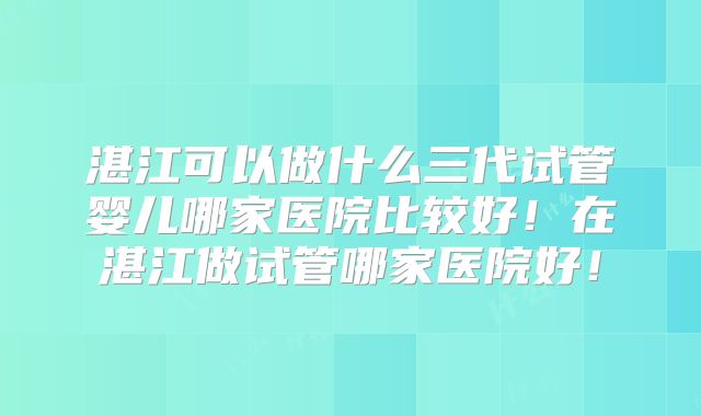 湛江可以做什么三代试管婴儿哪家医院比较好!在湛江做试管哪家医院好!