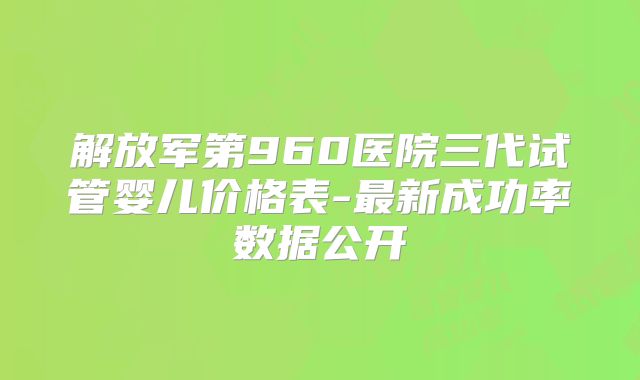 解放军第960医院三代试管婴儿价格表-最新成功率数据公开