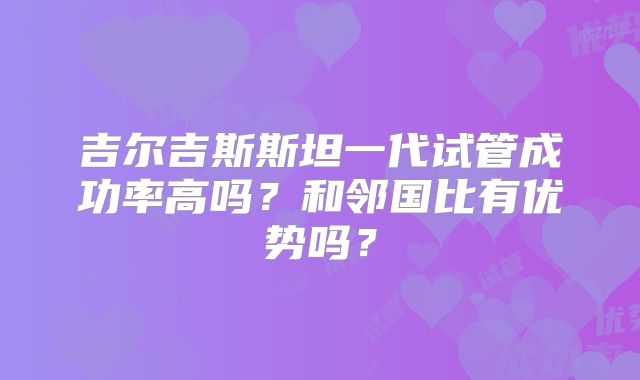 吉尔吉斯斯坦一代试管成功率高吗?和邻国比有优势吗?