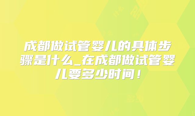 成都做试管婴儿的具体步骤是什么_在成都做试管婴儿要多少时间!