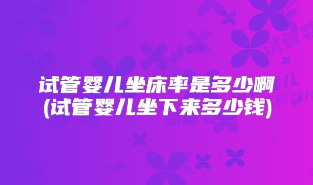 试管婴儿坐床率是多少啊(试管婴儿坐下来多少钱)