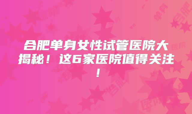 合肥单身女性试管医院大揭秘!这6家医院值得关注!