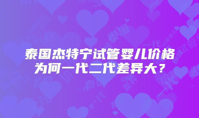 泰国杰特宁试管婴儿价格为何一代二代差异大?