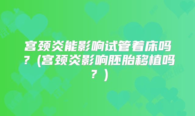 宫颈炎能影响试管着床吗?(宫颈炎影响胚胎移植吗?)