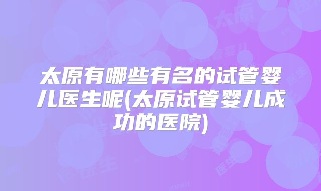 太原有哪些有名的试管婴儿医生呢(太原试管婴儿成功的医院)