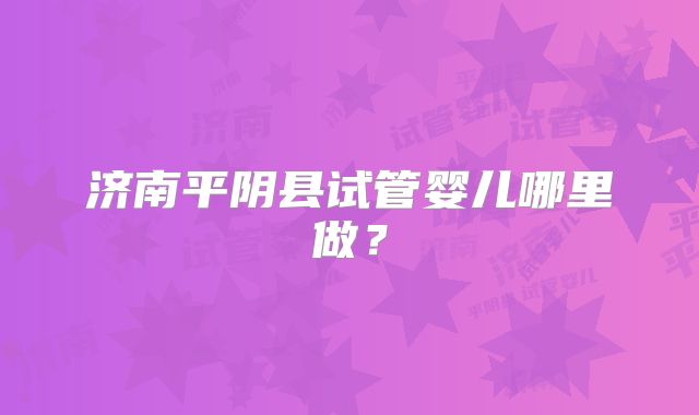 济南平阴县试管婴儿哪里做?
