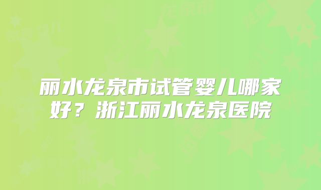 丽水龙泉市试管婴儿哪家好?浙江丽水龙泉医院