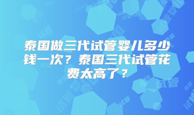 泰国做三代试管婴儿多少钱一次?泰国三代试管花费太高了?