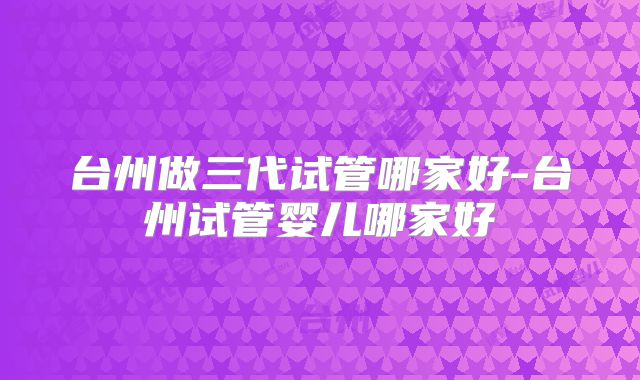 台州做三代试管哪家好-台州试管婴儿哪家好