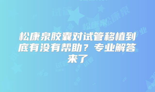 松康泉胶囊对试管移植到底有没有帮助？专业解答来了