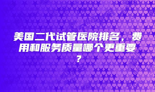 美国二代试管医院排名,费用和服务质量哪个更重要?