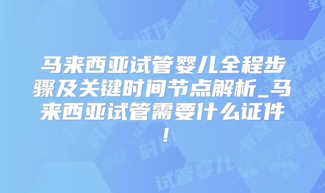 马来西亚试管婴儿全程步骤及关键时间节点解析_马来西亚试管需要什么证件!