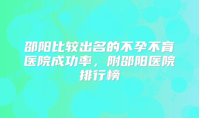 邵阳比较出名的不孕不育医院成功率，附邵阳医院排行榜