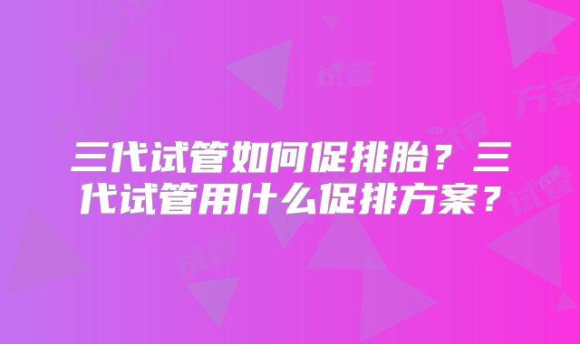三代试管如何促排胎？三代试管用什么促排方案？