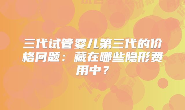 三代试管婴儿第三代的价格问题:藏在哪些隐形费用中?