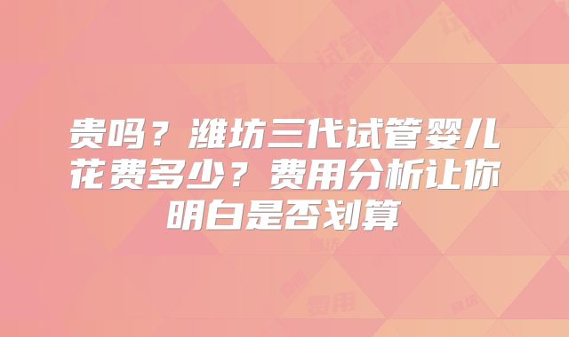 贵吗？潍坊三代试管婴儿花费多少？费用分析让你明白是否划算