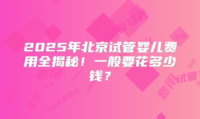 2025年北京试管婴儿费用全揭秘!一般要花多少钱?
