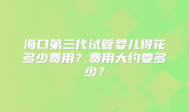 海口第三代试管婴儿得花多少费用?费用大约要多少?