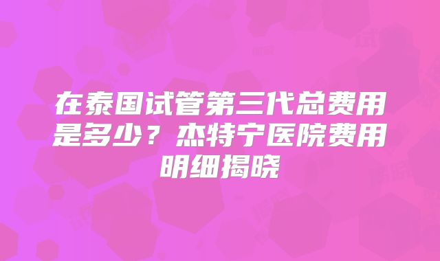 在泰国试管第三代总费用是多少？杰特宁医院费用明细揭晓