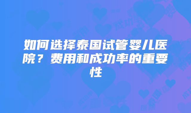 如何选择泰国试管婴儿医院？费用和成功率的重要性