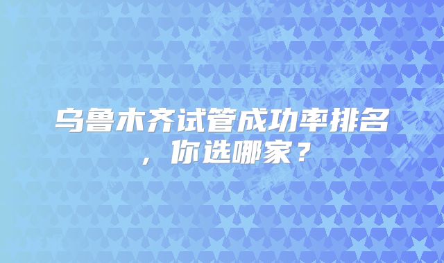 乌鲁木齐试管成功率排名,你选哪家?