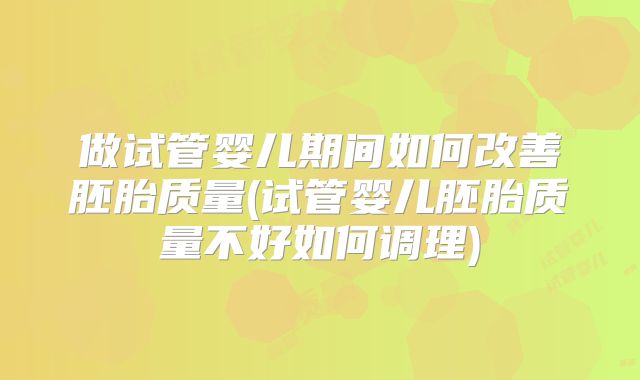 做试管婴儿期间如何改善胚胎质量(试管婴儿胚胎质量不好如何调理)