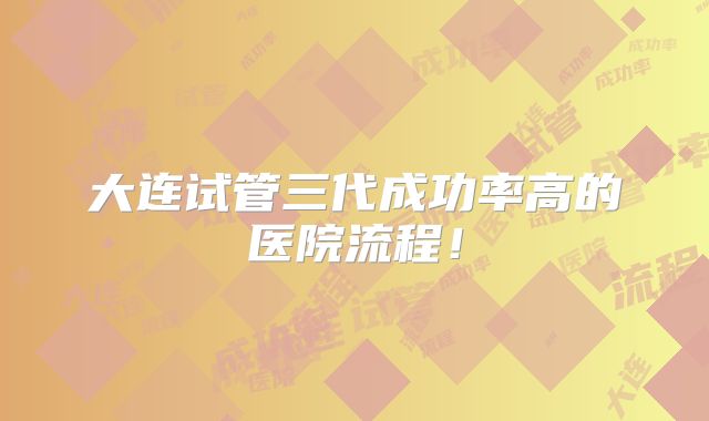 大连试管三代成功率高的医院流程！