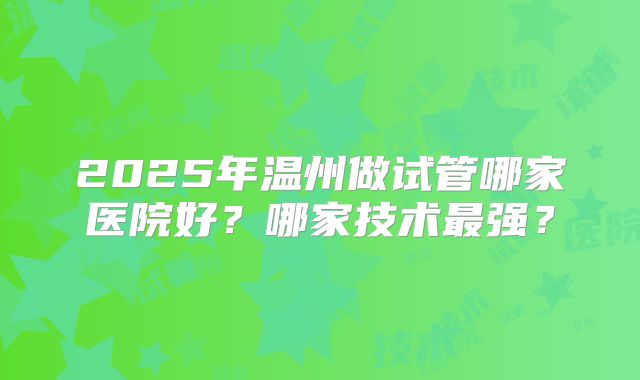 2025年温州做试管哪家医院好？哪家技术最强？