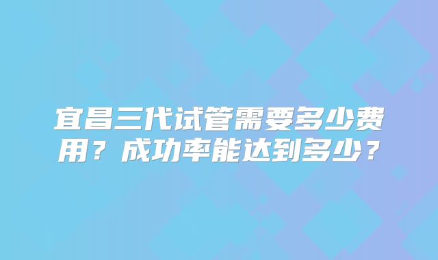 宜昌三代试管需要多少费用?成功率能达到多少?