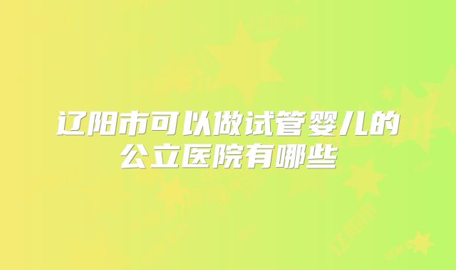 辽阳市可以做试管婴儿的公立医院有哪些