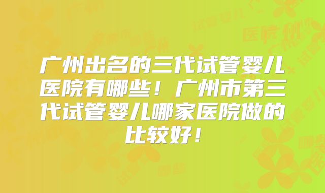 广州出名的三代试管婴儿医院有哪些!广州市第三代试管婴儿哪家医院做的比较好!