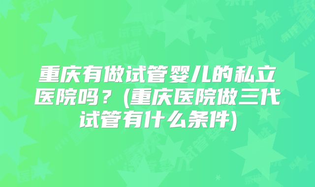 重庆有做试管婴儿的私立医院吗?(重庆医院做三代试管有什么条件)