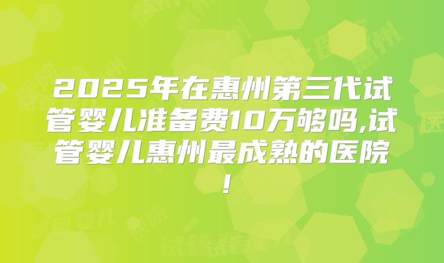2025年在惠州第三代试管婴儿准备费10万够吗,试管婴儿惠州最成熟的医院！