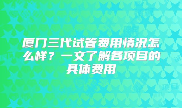 厦门三代试管费用情况怎么样？一文了解各项目的具体费用