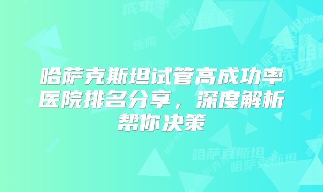 哈萨克斯坦试管高成功率医院排名分享,深度解析帮你决策