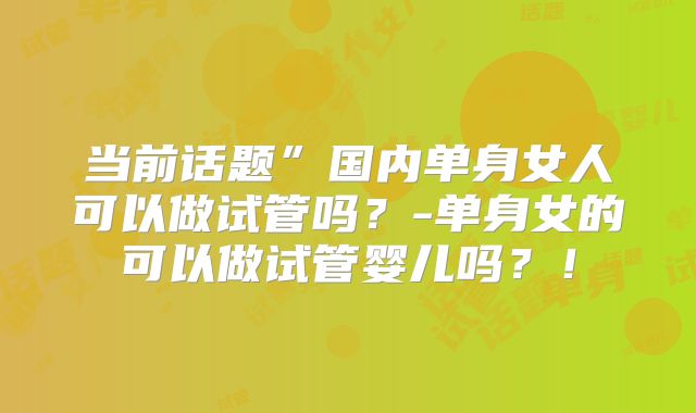 当前话题”国内单身女人可以做试管吗?-单身女的可以做试管婴儿吗?!