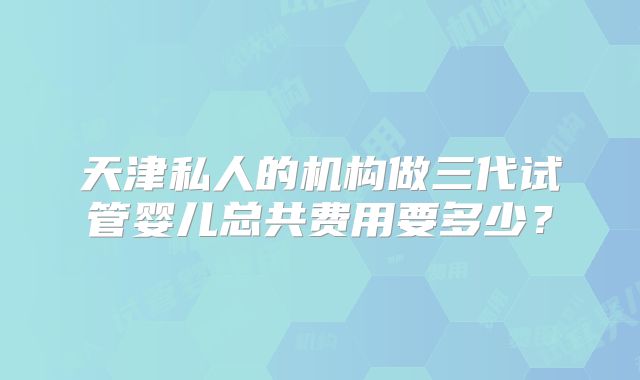 天津私人的机构做三代试管婴儿总共费用要多少?