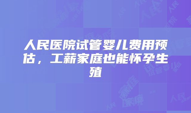 人民医院试管婴儿费用预估，工薪家庭也能怀孕生殖