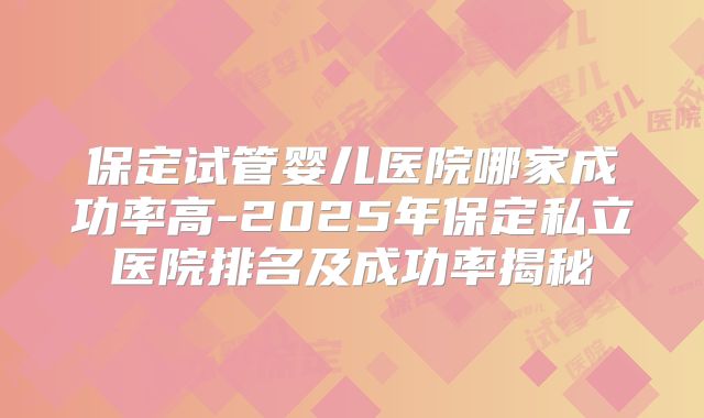 保定试管婴儿医院哪家成功率高-2025年保定私立医院排名及成功率揭秘